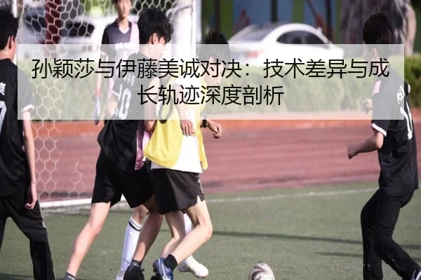 孙颖莎与伊藤美诚对决：技术差异与成长轨迹深度剖析